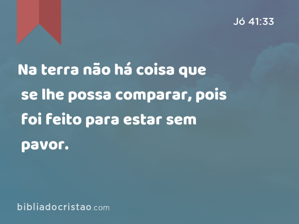 Na terra não há coisa que se lhe possa comparar, pois foi feito para estar sem pavor. - Jó 41:33