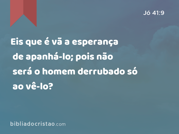 Eis que é vã a esperança de apanhá-lo; pois não será o homem derrubado só ao vê-lo? - Jó 41:9