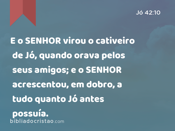 E o SENHOR virou o cativeiro de Jó, quando orava pelos seus amigos; e o SENHOR acrescentou, em dobro, a tudo quanto Jó antes possuía. - Jó 42:10