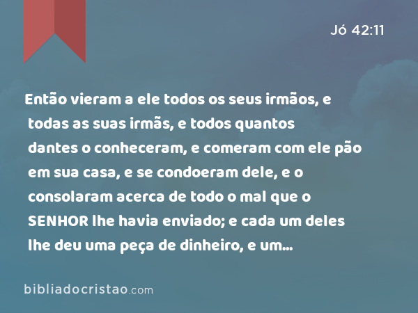 Então vieram a ele todos os seus irmãos, e todas as suas irmãs, e todos quantos dantes o conheceram, e comeram com ele pão em sua casa, e se condoeram dele, e o consolaram acerca de todo o mal que o SENHOR lhe havia enviado; e cada um deles lhe deu uma peça de dinheiro, e um pendente de ouro. - Jó 42:11