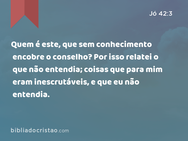 Quem é este, que sem conhecimento encobre o conselho? Por isso relatei o que não entendia; coisas que para mim eram inescrutáveis, e que eu não entendia. - Jó 42:3