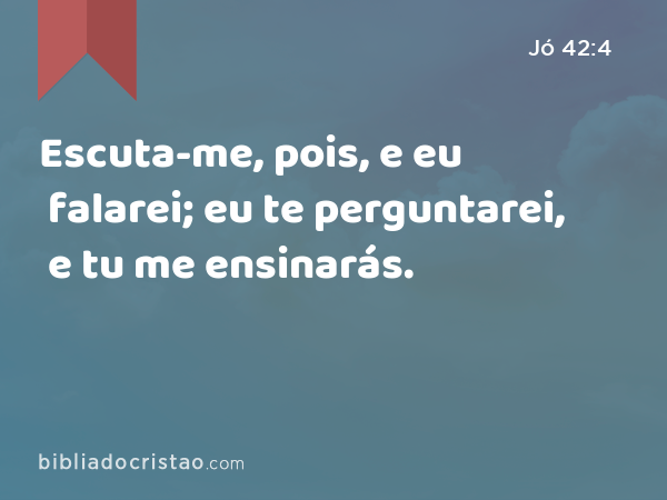 Escuta-me, pois, e eu falarei; eu te perguntarei, e tu me ensinarás. - Jó 42:4