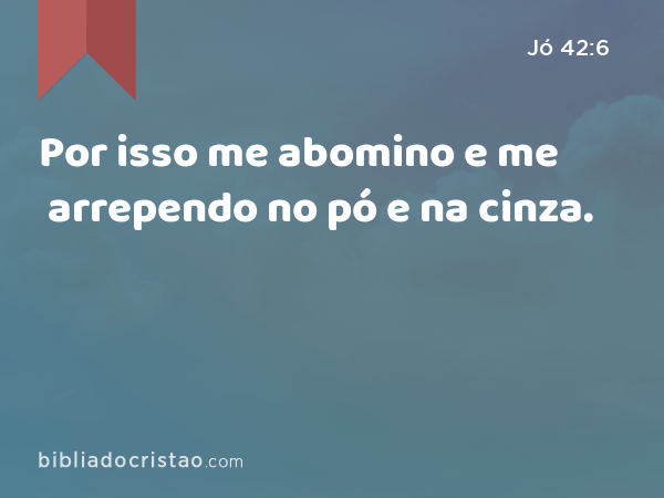 Por isso me abomino e me arrependo no pó e na cinza. - Jó 42:6