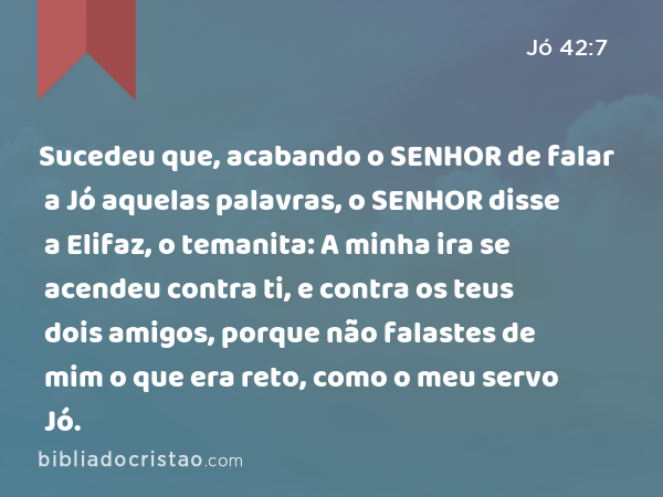 Sucedeu que, acabando o SENHOR de falar a Jó aquelas palavras, o SENHOR disse a Elifaz, o temanita: A minha ira se acendeu contra ti, e contra os teus dois amigos, porque não falastes de mim o que era reto, como o meu servo Jó. - Jó 42:7