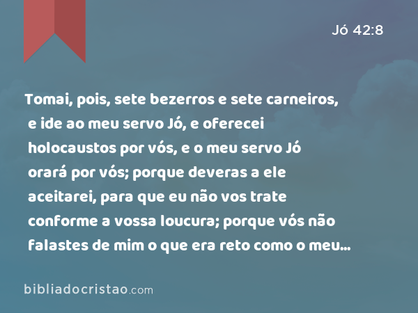 Tomai, pois, sete bezerros e sete carneiros, e ide ao meu servo Jó, e oferecei holocaustos por vós, e o meu servo Jó orará por vós; porque deveras a ele aceitarei, para que eu não vos trate conforme a vossa loucura; porque vós não falastes de mim o que era reto como o meu servo Jó. - Jó 42:8