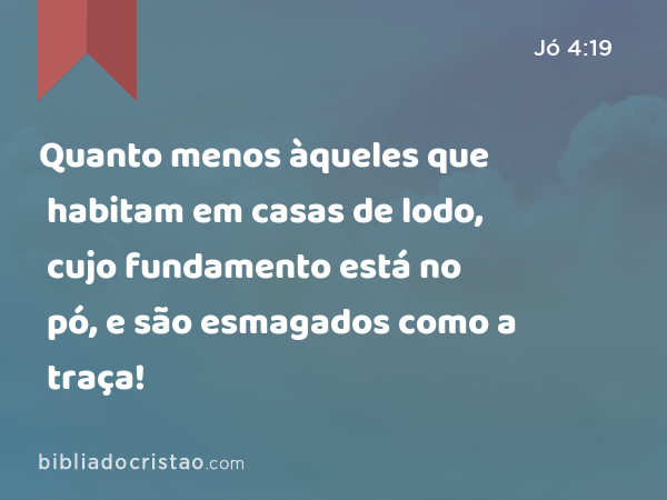 Quanto menos àqueles que habitam em casas de lodo, cujo fundamento está no pó, e são esmagados como a traça! - Jó 4:19