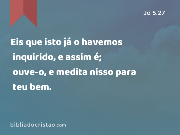 Eis que isto já o havemos inquirido, e assim é; ouve-o, e medita nisso para teu bem. - Jó 5:27