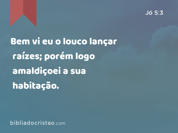 Bem vi eu o louco lançar raízes; porém logo amaldiçoei a sua habitação. - Jó 5:3