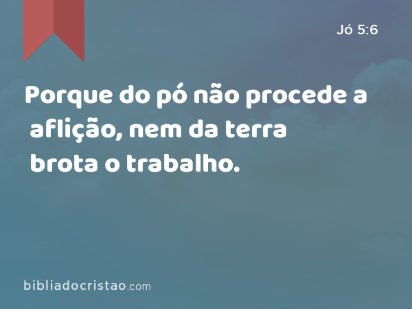 Porque do pó não procede a aflição, nem da terra brota o trabalho. - Jó 5:6