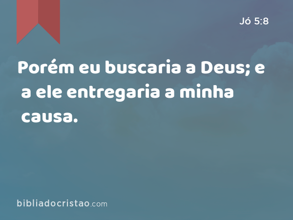 Porém eu buscaria a Deus; e a ele entregaria a minha causa. - Jó 5:8