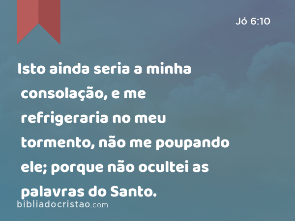 Isto ainda seria a minha consolação, e me refrigeraria no meu tormento, não me poupando ele; porque não ocultei as palavras do Santo. - Jó 6:10