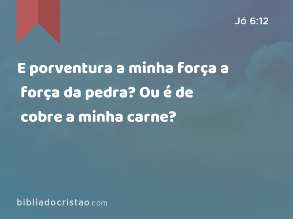 E porventura a minha força a força da pedra? Ou é de cobre a minha carne? - Jó 6:12