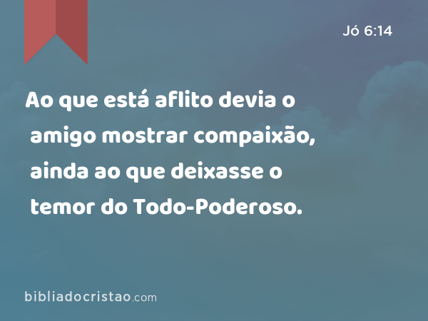 Ao que está aflito devia o amigo mostrar compaixão, ainda ao que deixasse o temor do Todo-Poderoso. - Jó 6:14