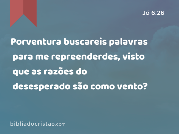 Porventura buscareis palavras para me repreenderdes, visto que as razões do desesperado são como vento? - Jó 6:26