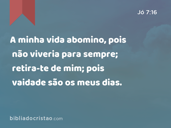 A minha vida abomino, pois não viveria para sempre; retira-te de mim; pois vaidade são os meus dias. - Jó 7:16