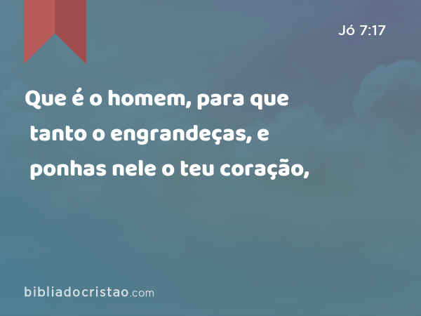 Que é o homem, para que tanto o engrandeças, e ponhas nele o teu coração, - Jó 7:17