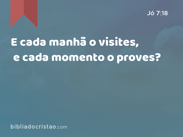 E cada manhã o visites, e cada momento o proves? - Jó 7:18