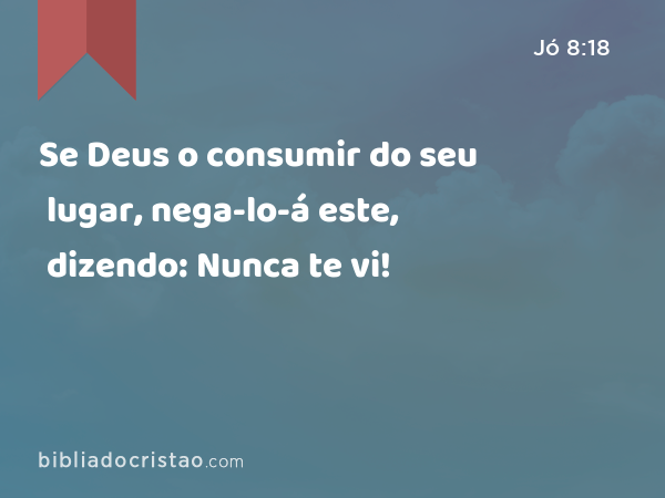 Se Deus o consumir do seu lugar, nega-lo-á este, dizendo: Nunca te vi! - Jó 8:18