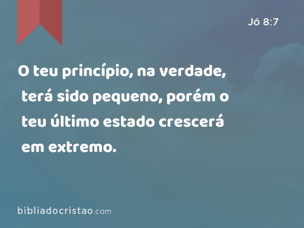 O teu princípio, na verdade, terá sido pequeno, porém o teu último estado crescerá em extremo. - Jó 8:7