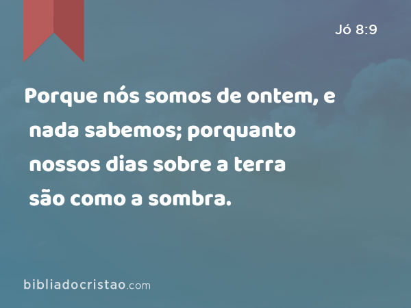 Porque nós somos de ontem, e nada sabemos; porquanto nossos dias sobre a terra são como a sombra. - Jó 8:9