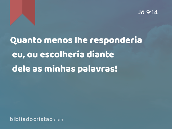 Quanto menos lhe responderia eu, ou escolheria diante dele as minhas palavras! - Jó 9:14