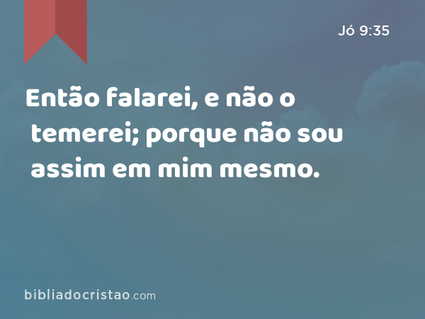 Então falarei, e não o temerei; porque não sou assim em mim mesmo. - Jó 9:35