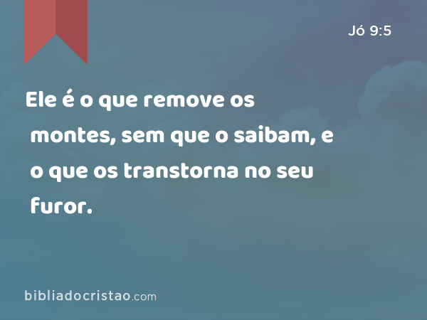 Ele é o que remove os montes, sem que o saibam, e o que os transtorna no seu furor. - Jó 9:5