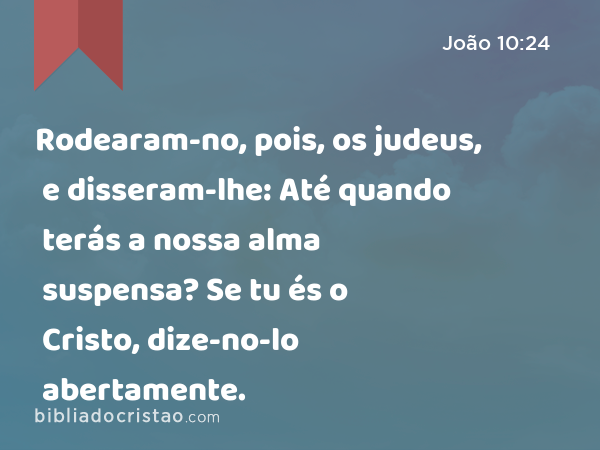 Rodearam-no, pois, os judeus, e disseram-lhe: Até quando terás a nossa alma suspensa? Se tu és o Cristo, dize-no-lo abertamente. - João 10:24