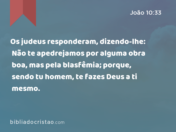 Os judeus responderam, dizendo-lhe: Não te apedrejamos por alguma obra boa, mas pela blasfêmia; porque, sendo tu homem, te fazes Deus a ti mesmo. - João 10:33