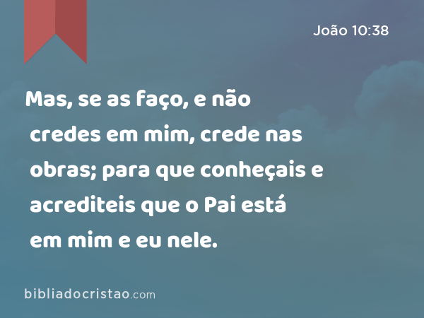 Mas, se as faço, e não credes em mim, crede nas obras; para que conheçais e acrediteis que o Pai está em mim e eu nele. - João 10:38