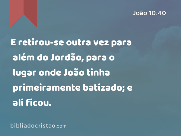 E retirou-se outra vez para além do Jordão, para o lugar onde João tinha primeiramente batizado; e ali ficou. - João 10:40