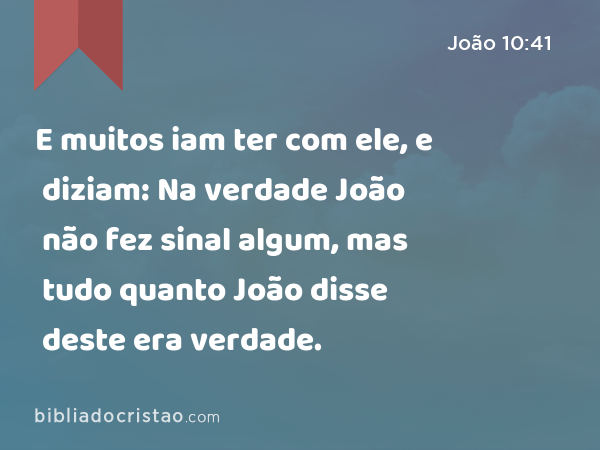 E muitos iam ter com ele, e diziam: Na verdade João não fez sinal algum, mas tudo quanto João disse deste era verdade. - João 10:41