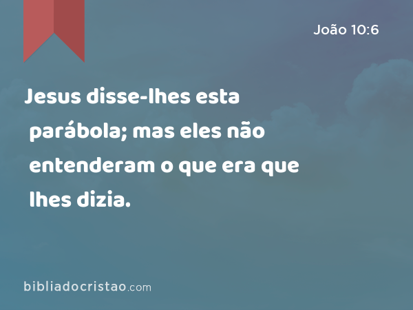 Jesus disse-lhes esta parábola; mas eles não entenderam o que era que lhes dizia. - João 10:6