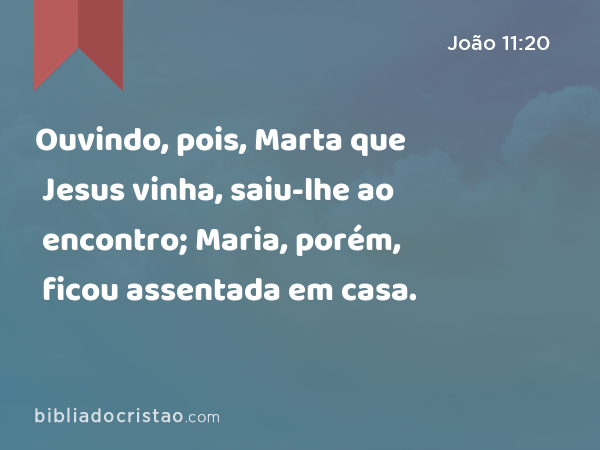 Ouvindo, pois, Marta que Jesus vinha, saiu-lhe ao encontro; Maria, porém, ficou assentada em casa. - João 11:20