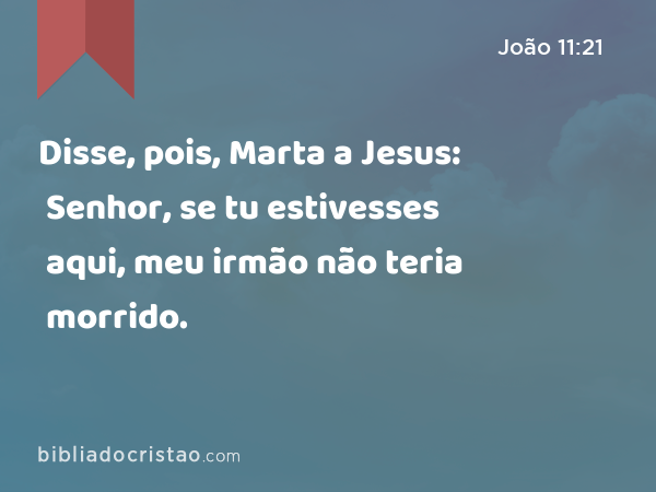 Disse, pois, Marta a Jesus: Senhor, se tu estivesses aqui, meu irmão não teria morrido. - João 11:21