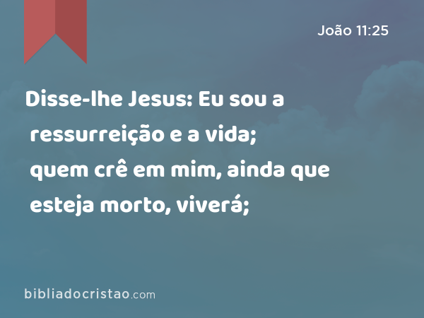 Disse-lhe Jesus: Eu sou a ressurreição e a vida; quem crê em mim, ainda que esteja morto, viverá; - João 11:25