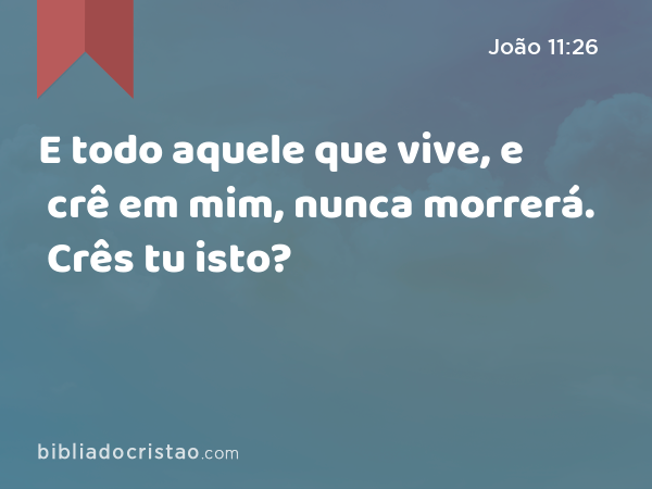 E todo aquele que vive, e crê em mim, nunca morrerá. Crês tu isto? - João 11:26