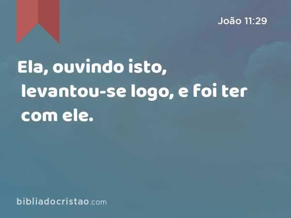 Ela, ouvindo isto, levantou-se logo, e foi ter com ele. - João 11:29