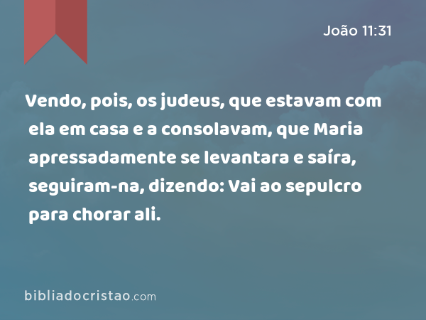 Vendo, pois, os judeus, que estavam com ela em casa e a consolavam, que Maria apressadamente se levantara e saíra, seguiram-na, dizendo: Vai ao sepulcro para chorar ali. - João 11:31