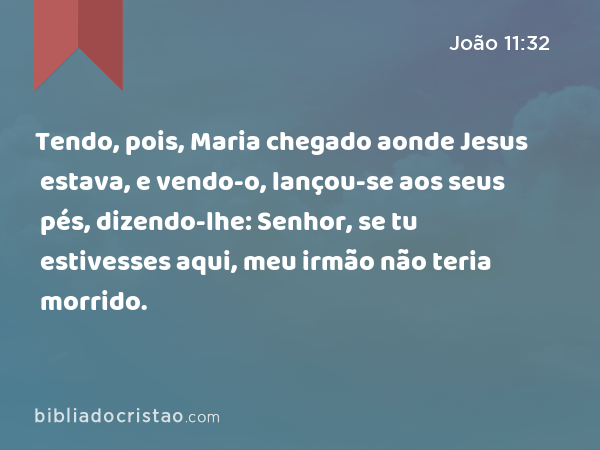 Tendo, pois, Maria chegado aonde Jesus estava, e vendo-o, lançou-se aos seus pés, dizendo-lhe: Senhor, se tu estivesses aqui, meu irmão não teria morrido. - João 11:32