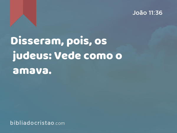 Disseram, pois, os judeus: Vede como o amava. - João 11:36