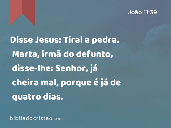 Disse Jesus: Tirai a pedra. Marta, irmã do defunto, disse-lhe: Senhor, já cheira mal, porque é já de quatro dias. - João 11:39