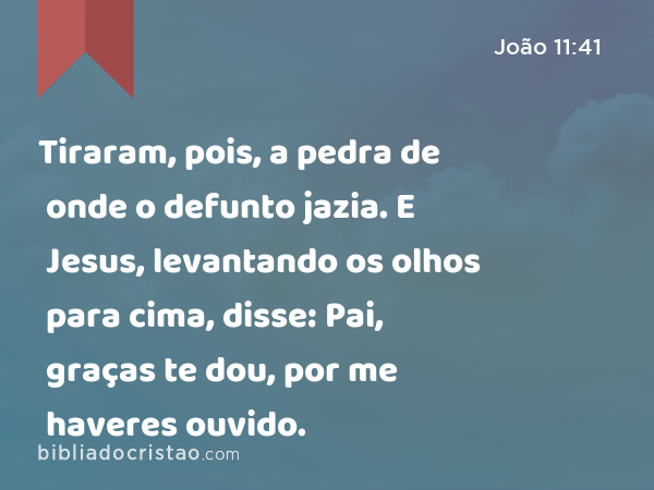 Tiraram, pois, a pedra de onde o defunto jazia. E Jesus, levantando os olhos para cima, disse: Pai, graças te dou, por me haveres ouvido. - João 11:41