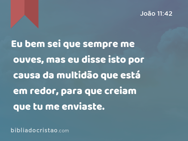 Eu bem sei que sempre me ouves, mas eu disse isto por causa da multidão que está em redor, para que creiam que tu me enviaste. - João 11:42