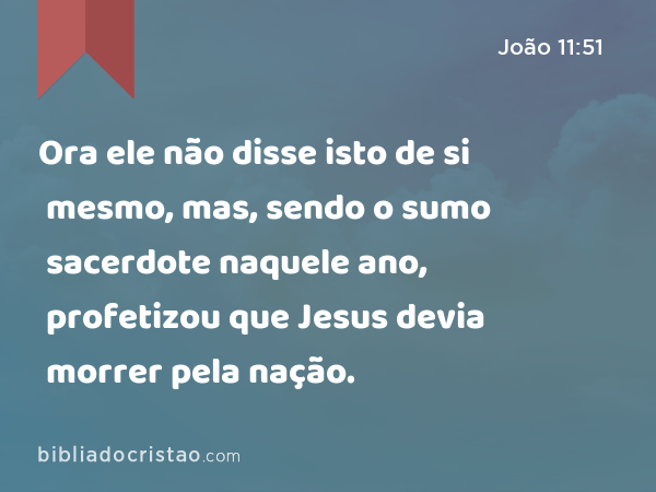 Ora ele não disse isto de si mesmo, mas, sendo o sumo sacerdote naquele ano, profetizou que Jesus devia morrer pela nação. - João 11:51