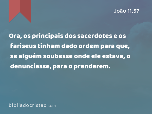 Ora, os principais dos sacerdotes e os fariseus tinham dado ordem para que, se alguém soubesse onde ele estava, o denunciasse, para o prenderem. - João 11:57