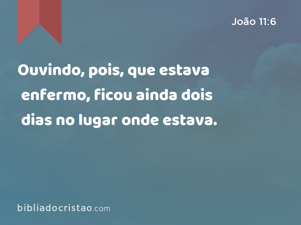 Ouvindo, pois, que estava enfermo, ficou ainda dois dias no lugar onde estava. - João 11:6