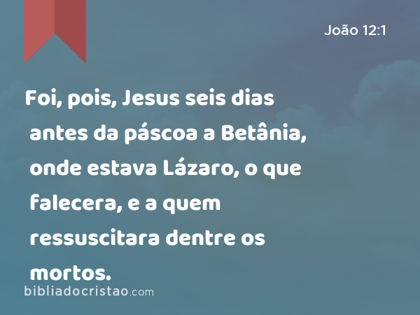 Foi, pois, Jesus seis dias antes da páscoa a Betânia, onde estava Lázaro, o que falecera, e a quem ressuscitara dentre os mortos. - João 12:1