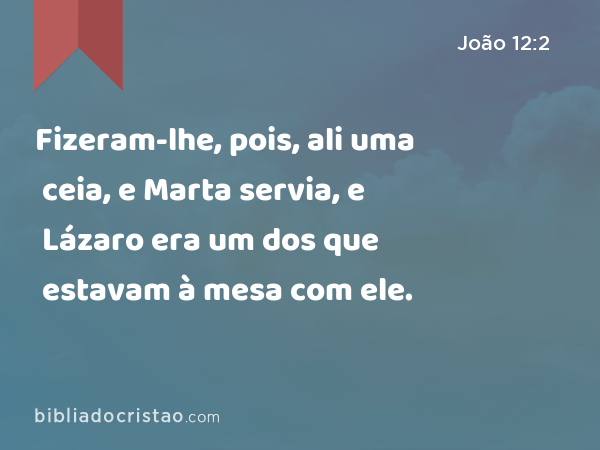 Fizeram-lhe, pois, ali uma ceia, e Marta servia, e Lázaro era um dos que estavam à mesa com ele. - João 12:2