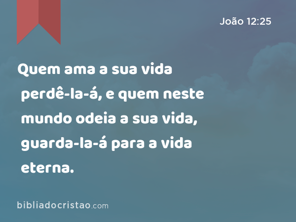 Quem ama a sua vida perdê-la-á, e quem neste mundo odeia a sua vida, guarda-la-á para a vida eterna. - João 12:25